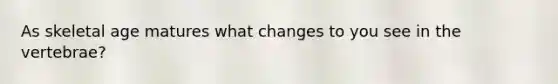 As skeletal age matures what changes to you see in the vertebrae?