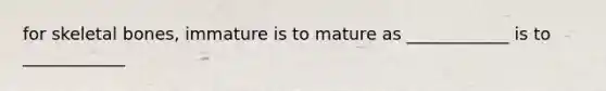 for skeletal bones, immature is to mature as ____________ is to ____________