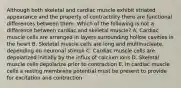 Although both skeletal and cardiac muscle exhibit striated appearance and the property of contractility there are functional differences between them. Which of the following is not a difference between cardiac and skeletal muscle? A. Cardiac muscle cells are arranged in layers surrounding hollow cavities in the heart B. Skeletal muscle cells are long and multinucleate, depending on neuronal stimuli C. Cardiac muscle cells are depolarized initially by the influx of calcium ions D. Skeletal muscle cells depolarize prior to contraction E. In cardiac muscle cells a resting membrane potential must be present to provide for excitation and contraction