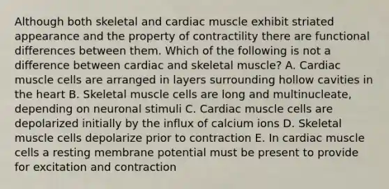 Although both skeletal and cardiac muscle exhibit striated appearance and the property of contractility there are functional differences between them. Which of the following is not a difference between cardiac and skeletal muscle? A. Cardiac muscle cells are arranged in layers surrounding hollow cavities in the heart B. Skeletal muscle cells are long and multinucleate, depending on neuronal stimuli C. Cardiac muscle cells are depolarized initially by the influx of calcium ions D. Skeletal muscle cells depolarize prior to contraction E. In cardiac muscle cells a resting membrane potential must be present to provide for excitation and contraction