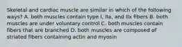 Skeletal and cardiac muscle are similar in which of the following ways? A. both muscles contain type I, IIa, and IIx fibers B. both muscles are under voluntary control C. both muscles contain fibers that are branched D. both muscles are composed of striated fibers containing actin and myosin