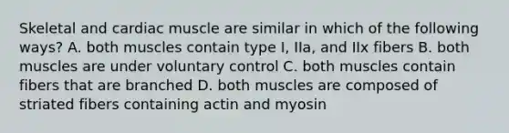 Skeletal and cardiac muscle are similar in which of the following ways? A. both muscles contain type I, IIa, and IIx fibers B. both muscles are under voluntary control C. both muscles contain fibers that are branched D. both muscles are composed of striated fibers containing actin and myosin