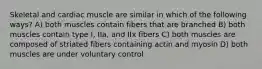 Skeletal and cardiac muscle are similar in which of the following ways? A) both muscles contain fibers that are branched B) both muscles contain type I, IIa, and IIx fibers C) both muscles are composed of striated fibers containing actin and myosin D) both muscles are under voluntary control