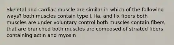 Skeletal and cardiac muscle are similar in which of the following ways? both muscles contain type I, IIa, and IIx fibers both muscles are under voluntary control both muscles contain fibers that are branched both muscles are composed of striated fibers containing actin and myosin