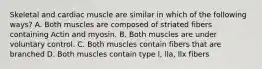 Skeletal and cardiac muscle are similar in which of the following ways? A. Both muscles are composed of striated fibers containing Actin and myosin. B. Both muscles are under voluntary control. C. Both muscles contain fibers that are branched D. Both muscles contain type l, lla, llx fibers