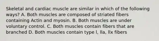 Skeletal and cardiac muscle are similar in which of the following ways? A. Both muscles are composed of striated fibers containing Actin and myosin. B. Both muscles are under voluntary control. C. Both muscles contain fibers that are branched D. Both muscles contain type l, lla, llx fibers