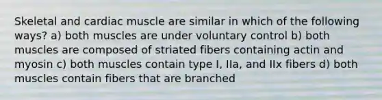 Skeletal and cardiac muscle are similar in which of the following ways? a) both muscles are under voluntary control b) both muscles are composed of striated fibers containing actin and myosin c) both muscles contain type I, IIa, and IIx fibers d) both muscles contain fibers that are branched