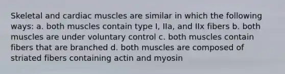 Skeletal and cardiac muscles are similar in which the following ways: a. both muscles contain type I, IIa, and IIx fibers b. both muscles are under voluntary control c. both muscles contain fibers that are branched d. both muscles are composed of striated fibers containing actin and myosin