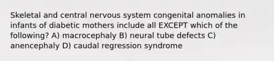 Skeletal and central nervous system congenital anomalies in infants of diabetic mothers include all EXCEPT which of the following? A) macrocephaly B) neural tube defects C) anencephaly D) caudal regression syndrome