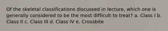 Of the skeletal classifications discussed in lecture, which one is generally considered to be the most difficult to treat? a. Class I b. Class II c. Class III d. Class IV e. Crossbite