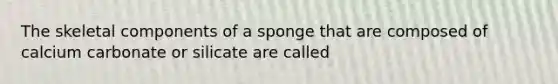 The skeletal components of a sponge that are composed of calcium carbonate or silicate are called