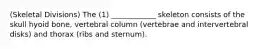 (Skeletal Divisions) The (1) ____________ skeleton consists of the skull hyoid bone, vertebral column (vertebrae and intervertebral disks) and thorax (ribs and sternum).