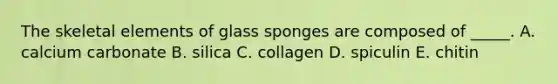 The skeletal elements of glass sponges are composed of _____. A. calcium carbonate B. silica C. collagen D. spiculin E. chitin