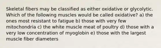 Skeletal fibers may be classified as either oxidative or glycolytic. Which of the following muscles would be called oxidative? a) the ones most resistant to fatigue b) those with very few mitochondria c) the white muscle meat of poultry d) those with a very low concentration of myoglobin e) those with the largest muscle fiber diameters