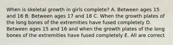 When is skeletal growth in girls complete? A. Between ages 15 and 16 B. Between ages 17 and 18 C. When the growth plates of the long bones of the extremities have fused completely D. Between ages 15 and 16 and when the growth plates of the long bones of the extremities have fused completely E. All are correct