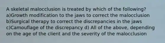 A skeletal malocclusion is treated by which of the following? a)Growth modification to the jaws to correct the malocclusion b)Surgical therapy to correct the discrepancies in the jaws c)Camouflage of the discrepancy d) All of the above, depending on the age of the client and the severity of the malocclusion