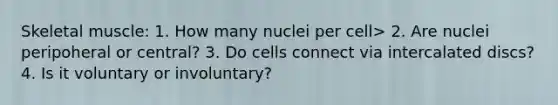 Skeletal muscle: 1. How many nuclei per cell> 2. Are nuclei peripoheral or central? 3. Do cells connect via intercalated discs? 4. Is it voluntary or involuntary?