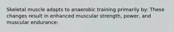 Skeletal muscle adapts to anaerobic training primarily by: These changes result in enhanced muscular strength, power, and muscular endurance: