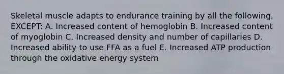 Skeletal muscle adapts to endurance training by all the following, EXCEPT: A. Increased content of hemoglobin B. Increased content of myoglobin C. Increased density and number of capillaries D. Increased ability to use FFA as a fuel E. Increased ATP production through the oxidative energy system