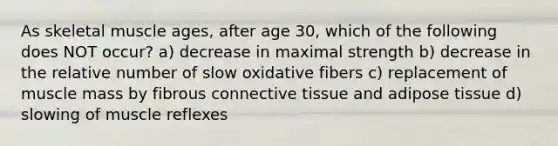 As skeletal muscle ages, after age 30, which of the following does NOT occur? a) decrease in maximal strength b) decrease in the relative number of slow oxidative fibers c) replacement of muscle mass by fibrous connective tissue and adipose tissue d) slowing of muscle reflexes