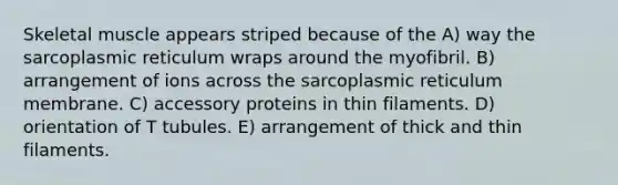 Skeletal muscle appears striped because of the A) way the sarcoplasmic reticulum wraps around the myofibril. B) arrangement of ions across the sarcoplasmic reticulum membrane. C) accessory proteins in thin filaments. D) orientation of T tubules. E) arrangement of thick and thin filaments.