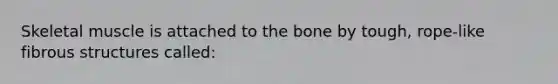 Skeletal muscle is attached to the bone by tough, rope-like fibrous structures called: