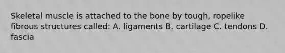 Skeletal muscle is attached to the bone by tough, ropelike fibrous structures called: A. ligaments B. cartilage C. tendons D. fascia