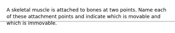 A skeletal muscle is attached to bones at two points. Name each of these attachment points and indicate which is movable and which is immovable.