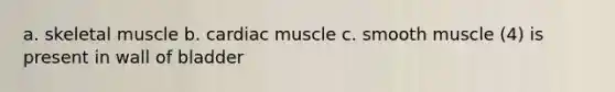 a. skeletal muscle b. cardiac muscle c. smooth muscle (4) is present in wall of bladder