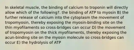 In skeletal muscle, the binding of calcium to troponin will directly allow which of the following?. the binding of ATP to myosin B) the further release of calcium into the cytoplasm the movement of tropomyosin, thereby exposing the myosin-binding site on the thin myofilaments so cross-bridges can occur D) the movement of tropomyosin on the thick myofilaments, thereby exposing the acun-binding site on the myosin molecule so cross-bridges can occur E) the hydrolysis of ATP