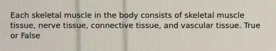 Each skeletal muscle in the body consists of skeletal muscle tissue, nerve tissue, connective tissue, and vascular tissue. True or False