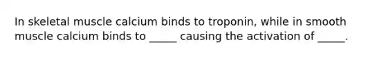In skeletal muscle calcium binds to troponin, while in smooth muscle calcium binds to _____ causing the activation of _____.