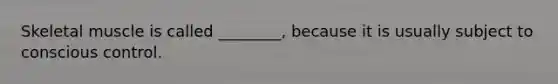 Skeletal muscle is called ________, because it is usually subject to conscious control.