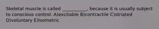 Skeletal muscle is called ___________, because it is usually subject to conscious control. A)excitable B)contractile C)striated D)voluntary E)isometric