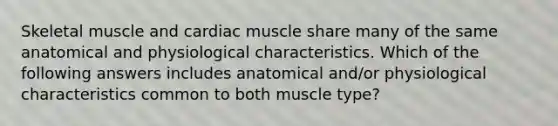 Skeletal muscle and cardiac muscle share many of the same anatomical and physiological characteristics. Which of the following answers includes anatomical and/or physiological characteristics common to both muscle type?