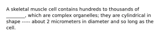 A skeletal muscle cell contains hundreds to thousands of ________, which are complex organelles; they are cylindrical in shape ----- about 2 micrometers in diameter and so long as the cell.