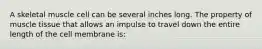 A skeletal muscle cell can be several inches long. The property of muscle tissue that allows an impulse to travel down the entire length of the cell membrane is: