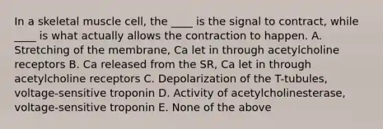 In a skeletal muscle cell, the ____ is the signal to contract, while ____ is what actually allows the contraction to happen. A. Stretching of the membrane, Ca let in through acetylcholine receptors B. Ca released from the SR, Ca let in through acetylcholine receptors C. Depolarization of the T-tubules, voltage-sensitive troponin D. Activity of acetylcholinesterase, voltage-sensitive troponin E. None of the above