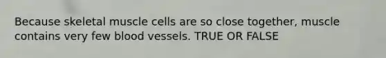 Because skeletal muscle cells are so close together, muscle contains very few blood vessels. TRUE OR FALSE