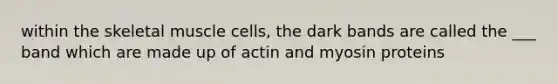 within the skeletal muscle cells, the dark bands are called the ___ band which are made up of actin and myosin proteins