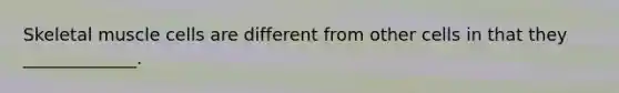 Skeletal muscle cells are different from other cells in that they _____________.