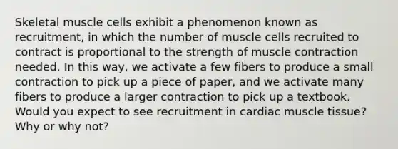 Skeletal muscle cells exhibit a phenomenon known as recruitment, in which the number of muscle cells recruited to contract is proportional to the strength of muscle contraction needed. In this way, we activate a few fibers to produce a small contraction to pick up a piece of paper, and we activate many fibers to produce a larger contraction to pick up a textbook. Would you expect to see recruitment in cardiac muscle tissue? Why or why not?