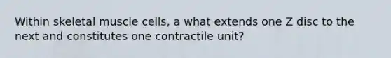 Within skeletal muscle cells, a what extends one Z disc to the next and constitutes one contractile unit?