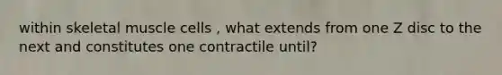 within skeletal muscle cells , what extends from one Z disc to the next and constitutes one contractile until?