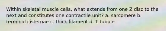 Within skeletal muscle cells, what extends from one Z disc to the next and constitutes one contractile unit? a. sarcomere b. terminal cisternae c. thick filament d. T tubule