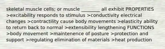 skeletal muscle cells; or muscle ________ all exhibit PROPERTIES >excitability responds to stimulus >conductivity electrical changes >contractility cause body movements >elasticity ability to return back to normal >extensibility lengthening FUNCTIONS >body movement >maintenence of posture >protection and support >regulating elimination of materials >heat production