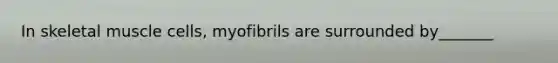 In skeletal muscle cells, myofibrils are surrounded by_______