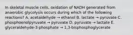 In skeletal muscle cells, oxidation of NADH generated from anaerobic glycolysis occurs during which of the following reactions? A. acetaldehyde → ethanol B. lactate → pyruvate C. phosphoenolpyruvate → pyruvate D. pyruvate → lactate E. glyceraldehyde-3-phosphate → 1,3-bisphosphoglycerate