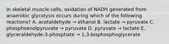 In skeletal muscle cells, oxidation of NADH generated from anaerobic glycolysis occurs during which of the following reactions? A. acetaldehyde → ethanol B. lactate → pyruvate C. phosphoenolpyruvate → pyruvate D. pyruvate → lactate E. glyceraldehyde-3-phosphate → 1,3-bisphosphoglycerate