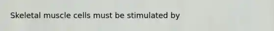 Skeletal muscle cells must be stimulated by